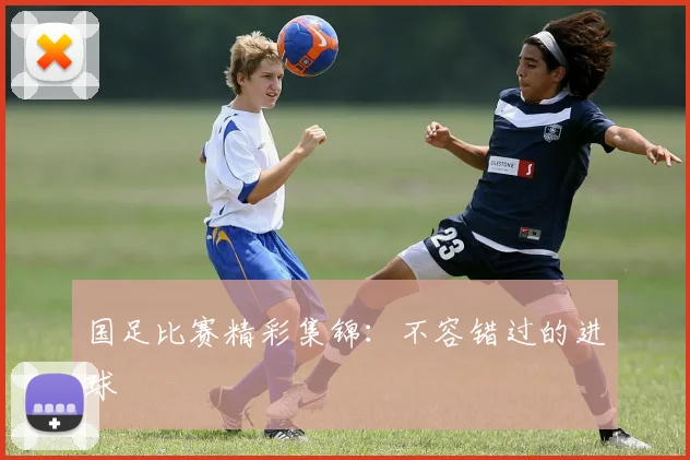 国足比赛精彩集锦:不容错过的进球