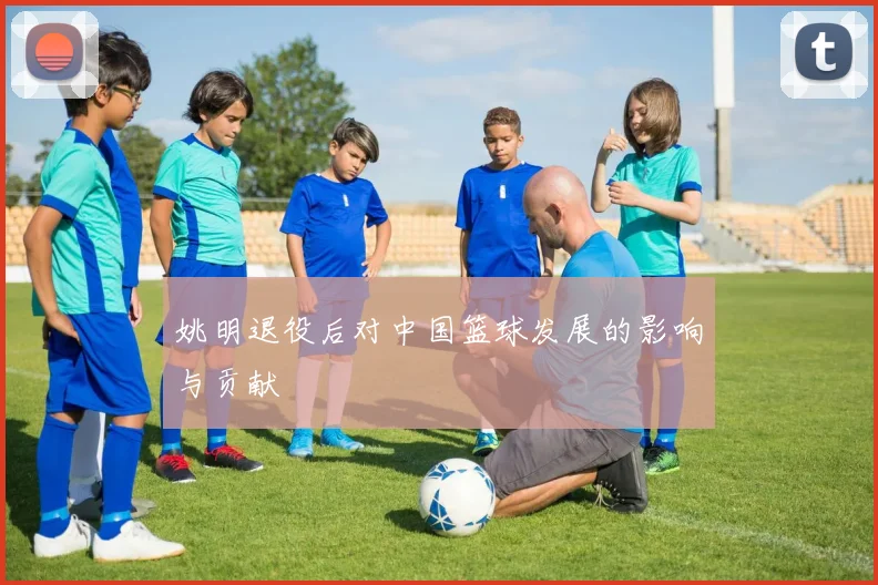 姚明退役后对中国篮球发展的影响与贡献