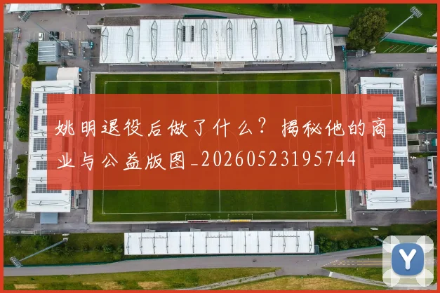 姚明退役后做了什么？揭秘他的商业与公益版图_20260523195744