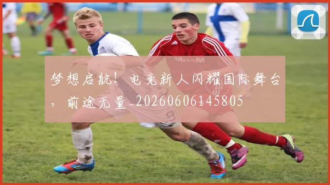 梦想启航!电竞新人闪耀国际舞台,前途无量_20260606145805