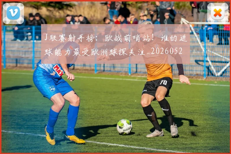 J联赛射手榜：欧战前哨站！谁的进球能力最受欧洲球探关注_20260529145856