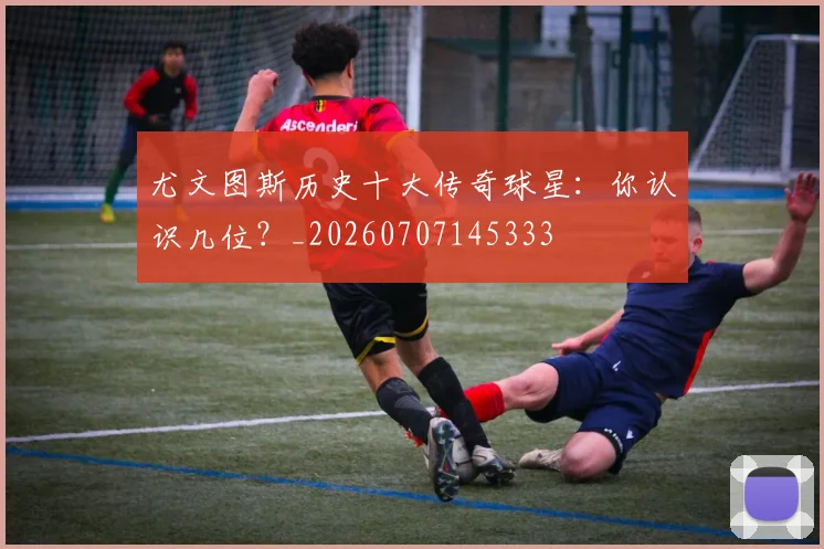 尤文图斯历史十大传奇球星:你认识几位?_20260707145333