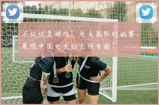 不仅仅是游戏！电竞国际对抗赛，展现中国电竞的无限可能！