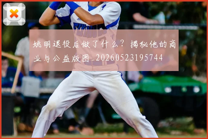 姚明退役后做了什么？揭秘他的商业与公益版图_20260523195744