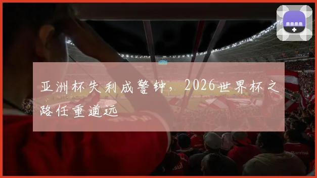 亚洲杯失利成警钟，2026世界杯之路任重道远