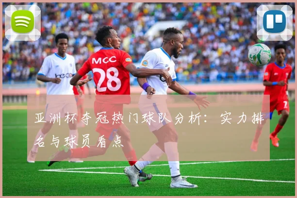亚洲杯夺冠热门球队分析:实力排名与球员看点