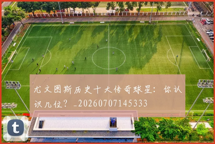 尤文图斯历史十大传奇球星:你认识几位?_20260707145333