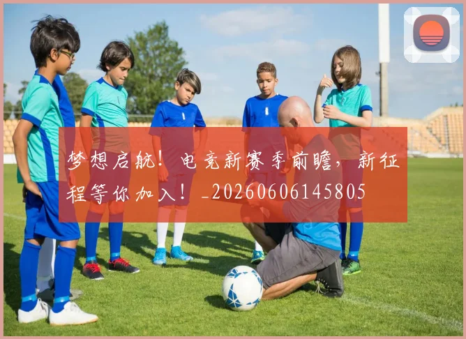 梦想启航！电竞新赛季前瞻，新征程等你加入！_20260606145805