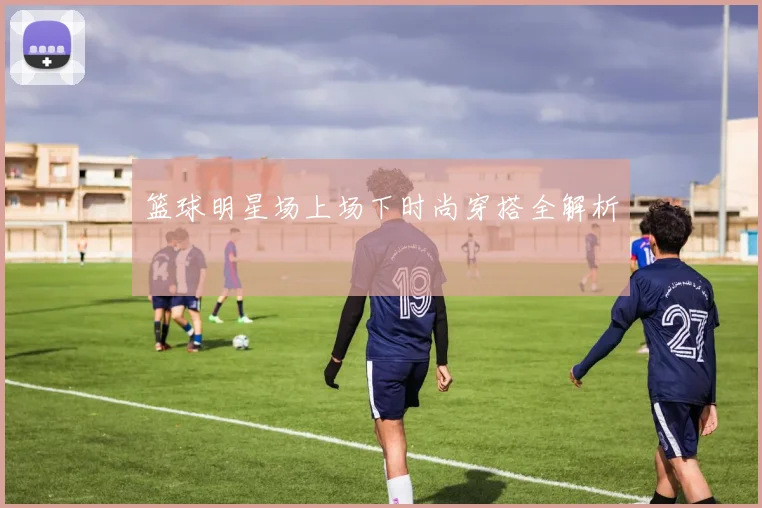篮球明星场上场下时尚穿搭全解析