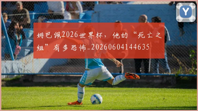 姆巴佩2026世界杯,他的“死亡之组”有多恐怖_20260604144635